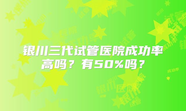 银川三代试管医院成功率高吗？有50%吗？