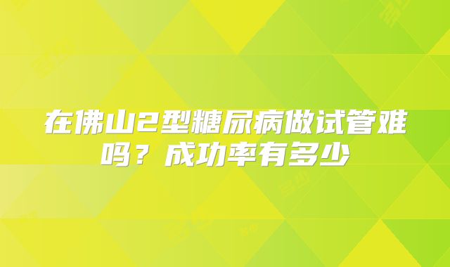 在佛山2型糖尿病做试管难吗？成功率有多少