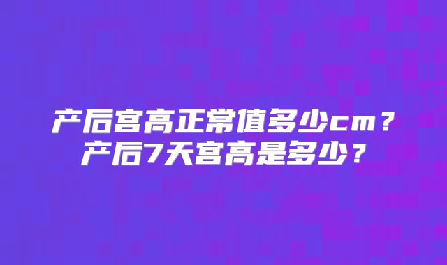 产后宫高正常值多少cm?产后7天宫高是多少?