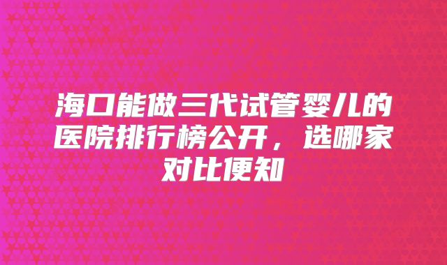 海口能做三代试管婴儿的医院排行榜公开，选哪家对比便知