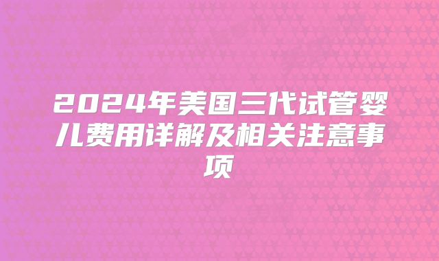 2024年美国三代试管婴儿费用详解及相关注意事项