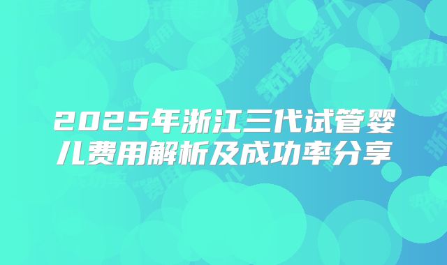 2025年浙江三代试管婴儿费用解析及成功率分享