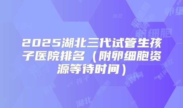2025湖北三代试管生孩子医院排名(附卵细胞资源等待时间)