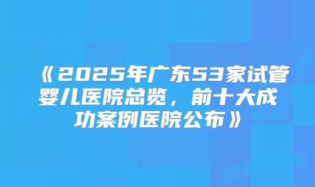 《2025年广东53家试管婴儿医院总览,前十大成功案例医院公布》
