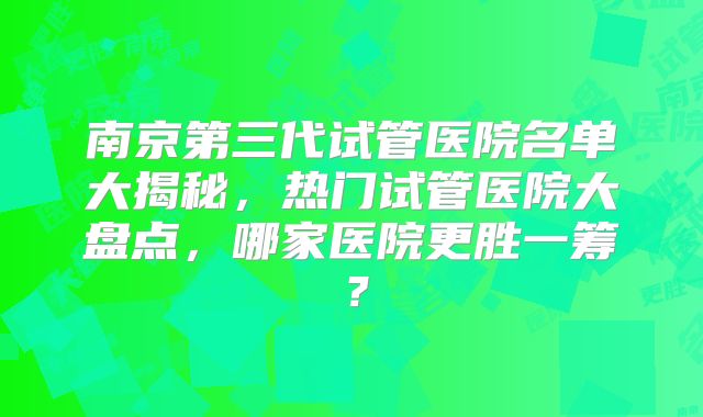 南京第三代试管医院名单大揭秘，热门试管医院大盘点，哪家医院更胜一筹？