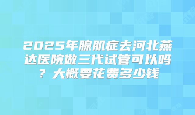 2025年腺肌症去河北燕达医院做三代试管可以吗？大概要花费多少钱
