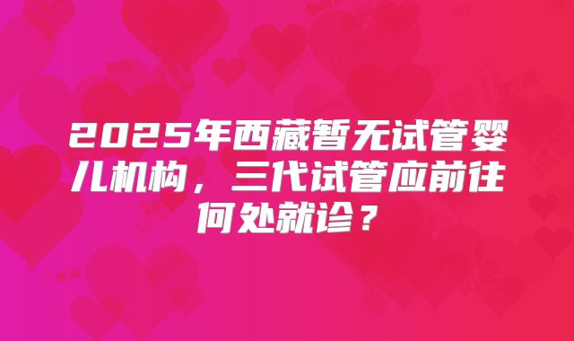 2025年西藏暂无试管婴儿机构,三代试管应前往何处就诊?