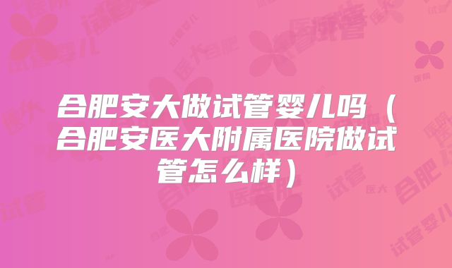 合肥安大做试管婴儿吗（合肥安医大附属医院做试管怎么样）