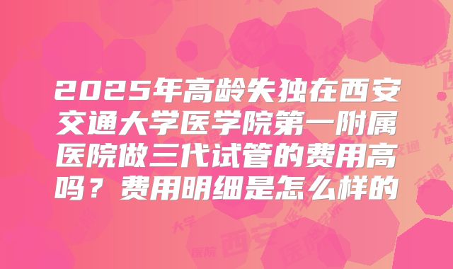 2025年高龄失独在西安交通大学医学院第一附属医院做三代试管的费用高吗?费用明细是怎么样的
