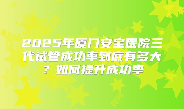 2025年厦门安宝医院三代试管成功率到底有多大？如何提升成功率