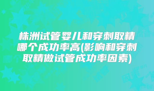 株洲试管婴儿和穿刺取精哪个成功率高(影响和穿刺取精做试管成功率因素)
