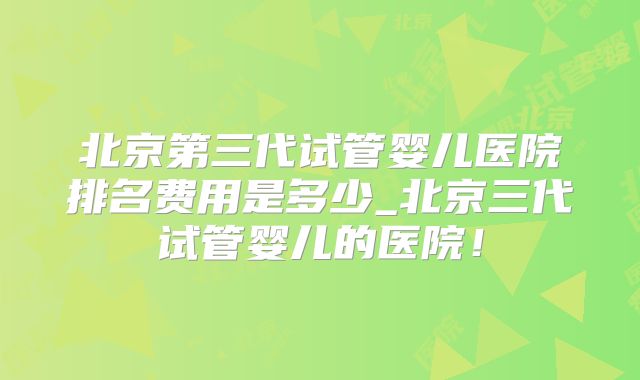 北京第三代试管婴儿医院排名费用是多少_北京三代试管婴儿的医院！
