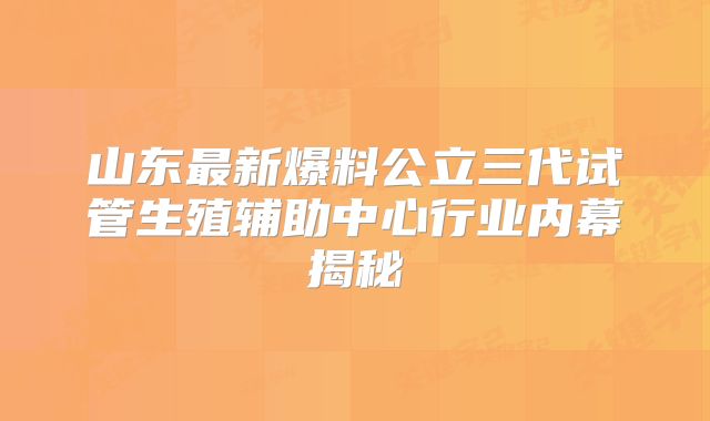 山东最新爆料公立三代试管生殖辅助中心行业内幕揭秘