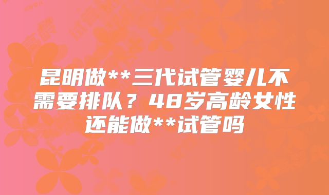 昆明做**三代试管婴儿不需要排队？48岁高龄女性还能做**试管吗