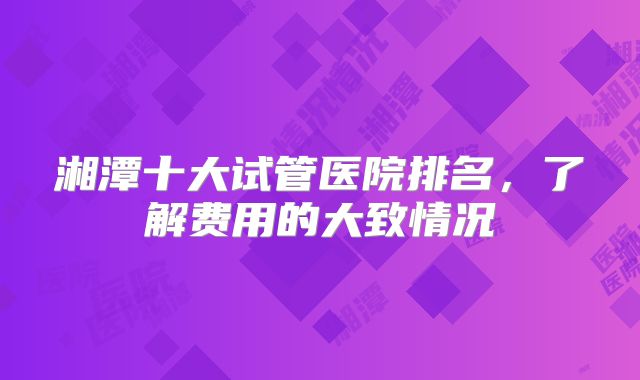 湘潭十大试管医院排名，了解费用的大致情况