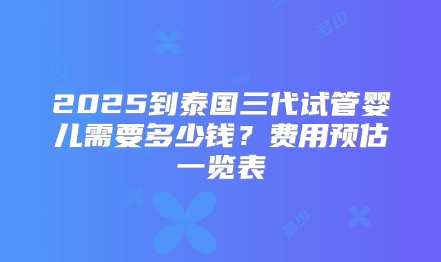2025到泰国三代试管婴儿需要多少钱？费用预估一览表