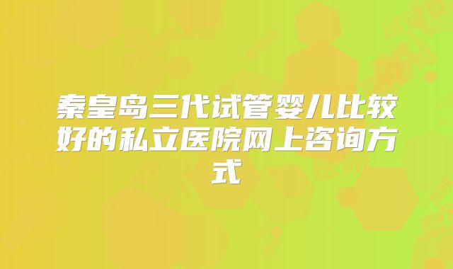 秦皇岛三代试管婴儿比较好的私立医院网上咨询方式