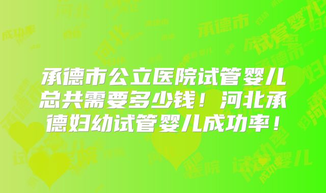 承德市公立医院试管婴儿总共需要多少钱！河北承德妇幼试管婴儿成功率！