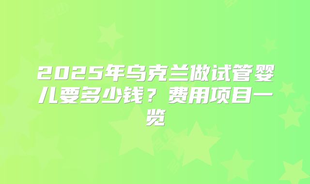 2025年乌克兰做试管婴儿要多少钱？费用项目一览