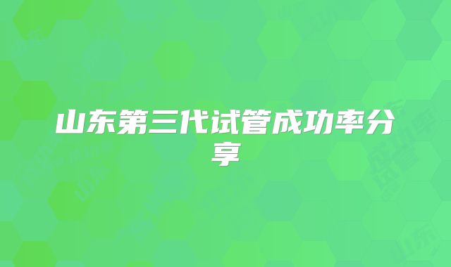 山东第三代试管成功率分享