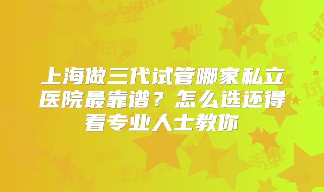 上海做三代试管哪家私立医院最靠谱？怎么选还得看专业人士教你