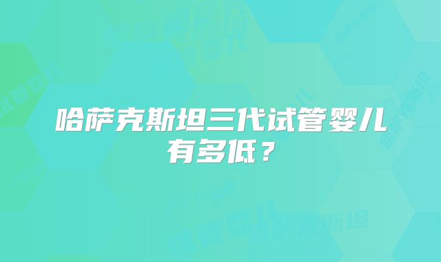 哈萨克斯坦三代试管婴儿有多低？