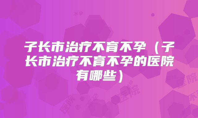子长市治疗不育不孕（子长市治疗不育不孕的医院有哪些）