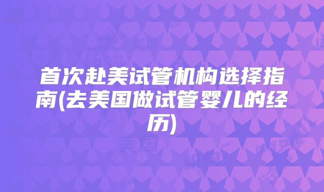 首次赴美试管机构选择指南(去美国做试管婴儿的经历)