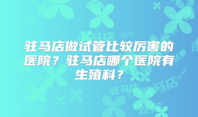 驻马店做试管比较厉害的医院？驻马店哪个医院有生殖科？