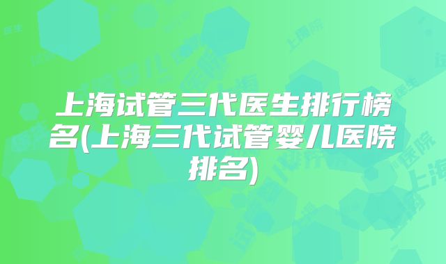 上海试管三代医生排行榜名(上海三代试管婴儿医院排名)