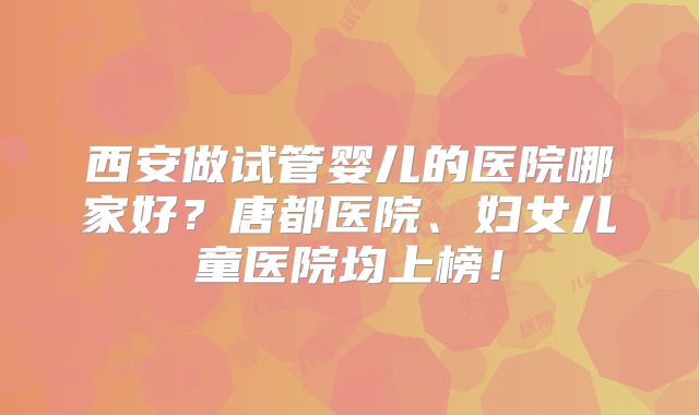西安做试管婴儿的医院哪家好？唐都医院、妇女儿童医院均上榜！