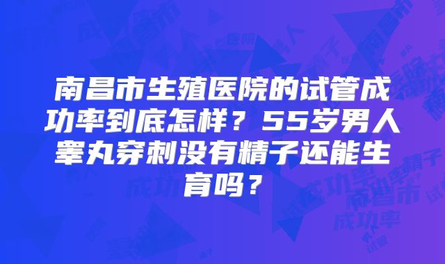 南昌市生殖医院的试管成功率到底怎样？55岁男人睾丸穿刺没有精子还能生育吗？