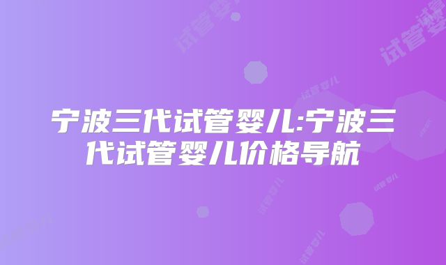 宁波三代试管婴儿:宁波三代试管婴儿价格导航