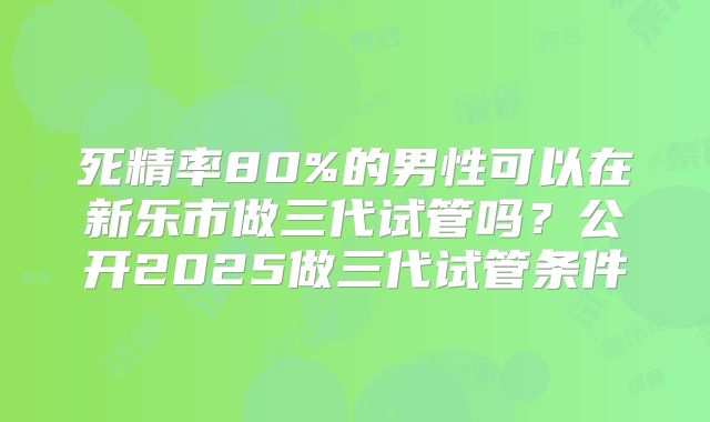死精率80%的男性可以在新乐市做三代试管吗？公开2025做三代试管条件