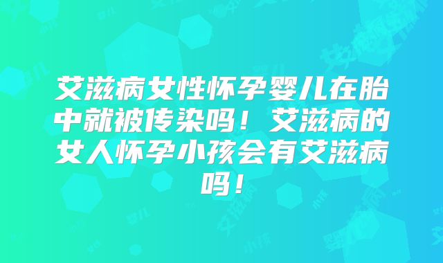 艾滋病女性怀孕婴儿在胎中就被传染吗！艾滋病的女人怀孕小孩会有艾滋病吗！