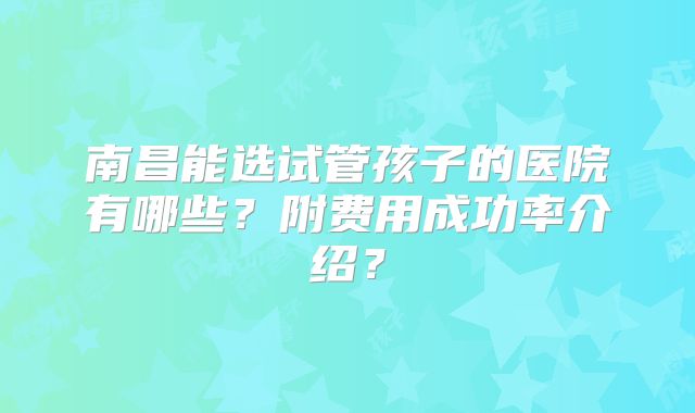 南昌能选试管孩子的医院有哪些?附费用成功率介绍?