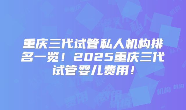 重庆三代试管私人机构排名一览！2025重庆三代试管婴儿费用！