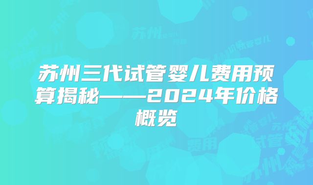 苏州三代试管婴儿费用预算揭秘——2024年价格概览