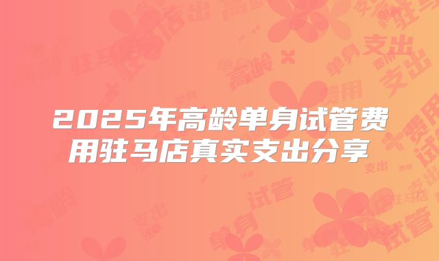 2025年高龄单身试管费用驻马店真实支出分享