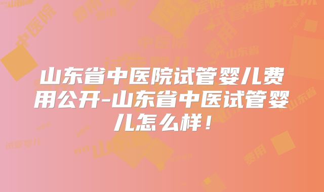 山东省中医院试管婴儿费用公开-山东省中医试管婴儿怎么样！