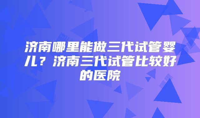 济南哪里能做三代试管婴儿？济南三代试管比较好的医院