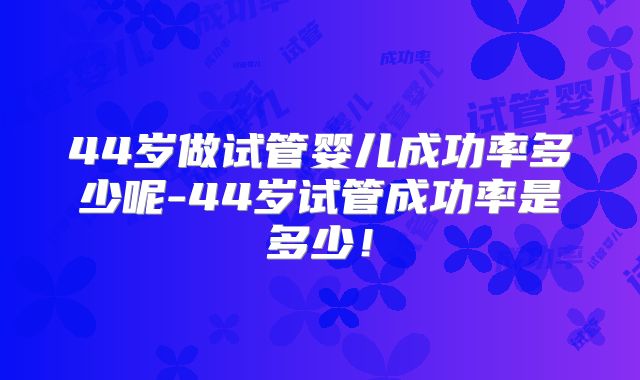 44岁做试管婴儿成功率多少呢-44岁试管成功率是多少!