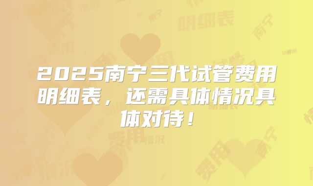 2025南宁三代试管费用明细表，还需具体情况具体对待！