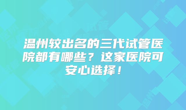 温州较出名的三代试管医院都有哪些？这家医院可安心选择！