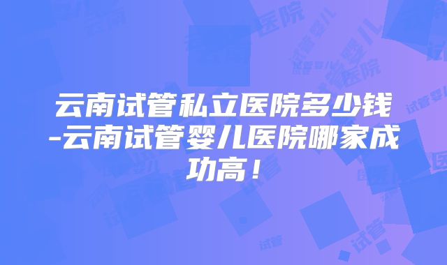 云南试管私立医院多少钱-云南试管婴儿医院哪家成功高!