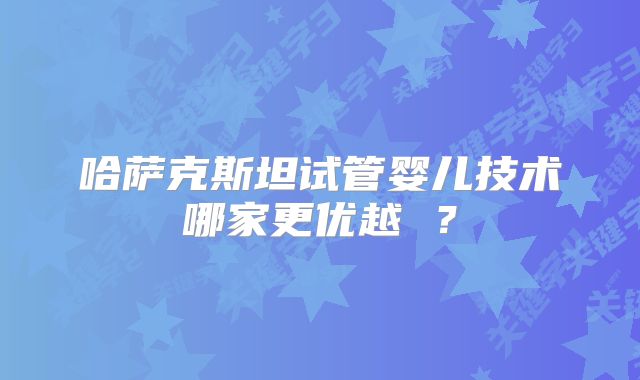 哈萨克斯坦试管婴儿技术哪家更优越 ?