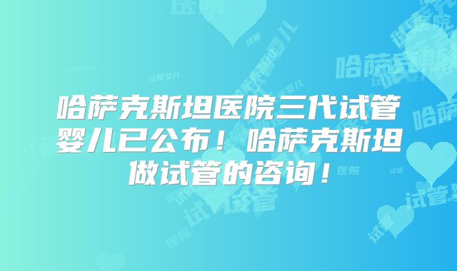 哈萨克斯坦医院三代试管婴儿已公布！哈萨克斯坦做试管的咨询！