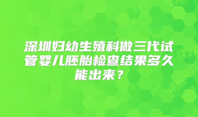 深圳妇幼生殖科做三代试管婴儿胚胎检查结果多久能出来？
