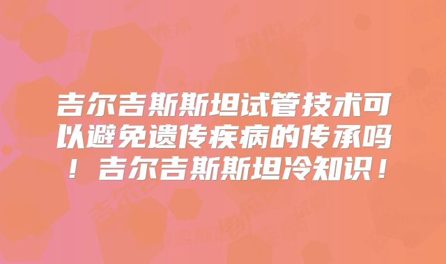 吉尔吉斯斯坦试管技术可以避免遗传疾病的传承吗！吉尔吉斯斯坦冷知识！