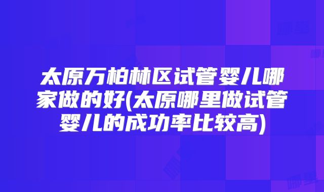 太原万柏林区试管婴儿哪家做的好(太原哪里做试管婴儿的成功率比较高)